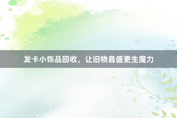发卡小饰品回收，让旧物昌盛更生魔力